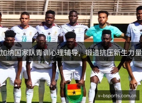加纳国家队青训心理辅导,锻造抗压新生力量 加纳国家队青训心理辅导,锻造抗压新生力量