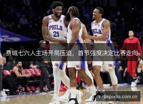 费城七六人主场开局压迫,首节强度决定比赛走向 费城七六人主场开局压迫,首节强度决定比赛走向